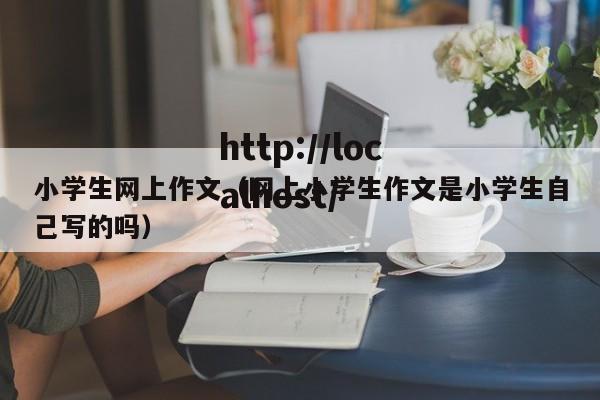 小学生网上作文（网上小学生作文是小学生自己写的吗）